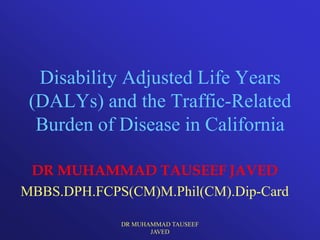 Disability Adjusted Life Years
 (DALYs) and the Traffic-Related
  Burden of Disease in California

 DR MUHAMMAD TAUSEEF JAVED
MBBS.DPH.FCPS(CM)M.Phil(CM).Dip-Card

             DR MUHAMMAD TAUSEEF
                    JAVED
 