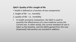 QALY= Quality of life x length of life
• Health is defined as a function of two components:
1. length of life - i.e.. mortality
2. quality of life - i.e.. morbidity
• In health economic evaluations, the QALY is used to
quantify the effectiveness of a new medicine versus the
current one. In other words, the current standard of care is
taken as the baseline, and the QALYs gained from the new
(improved) intervention are counted in addition.
10
 