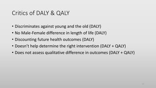 Critics of DALY & QALY
• Discriminates against young and the old (DALY)
• No Male-Female difference in length of life (DALY)
• Discounting future health outcomes (DALY)
• Doesn’t help determine the right intervention (DALY + QALY)
• Does not assess qualitative difference in outcomes (DALY + QALY)
17
 