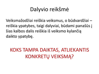 Dalyvio reikšmė
Veiksmažodžiai reiškia veiksmus, o būdvardžiai –
reiškia ypatybes, taigi dalyviai, būdami panašūs į
šias kalbos dalis reiškia iš veiksmo kylančią
daikto ypatybę.
KOKS TAMPA DAIKTAS, ATLIEKANTIS
KONKRETŲ VEIKSMĄ?
 