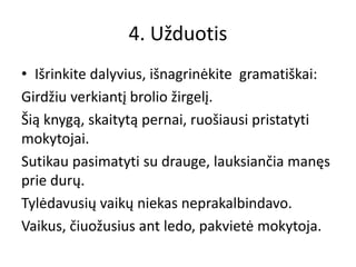 4. Užduotis
• Išrinkite dalyvius, išnagrinėkite gramatiškai:
Girdžiu verkiantį brolio žirgelį.
Šią knygą, skaitytą pernai, ruošiausi pristatyti
mokytojai.
Sutikau pasimatyti su drauge, lauksiančia manęs
prie durų.
Tylėdavusių vaikų niekas neprakalbindavo.
Vaikus, čiuožusius ant ledo, pakvietė mokytoja.
 