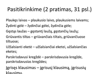 Pasitikrinkime (2 pratimas, 31 psl.)
Plaukęs laivas – plaukusio laivo, plaukusiems laivams;
Žydinti gėlė – žydinčiai gėlei, žydinčia gėle;
Gęstąs laužas – gęstantį laužą, gęstančių laužų;
Griūvantis tiltas – griūvančiais tiltais, griūvančiuose
tiltuose;
Užšalsianti eketė – užšalsiančiai eketei, užšalsiančias
eketes;
Parskrisdavusi kregždė – parskrisdavusia kregžde,
parskrisdavusias kregždes;
Įgrisęs klausimas – įgrisusį klausimą, įgrisusių
 
