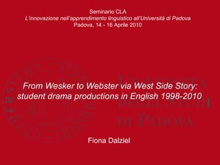 From Wesker to Webster via West Side Story: student drama productions in English 1998-2010   Fiona Dalziel  Seminario CLA L’innovazione nell’apprendimento linguistico all’Università di Padova Padova, 14 - 16 Aprile 2010 