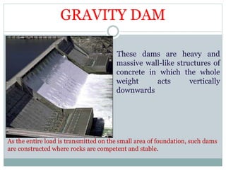 GRAVITY DAM
These dams are heavy and
massive wall-like structures of
concrete in which the whole
weight acts vertically
downwards
As the entire load is transmitted on the small area of foundation, such dams
are constructed where rocks are competent and stable.
 