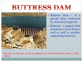  Buttress Dam – Is a
gravity dam reinforced
by structural supports
 Buttress - a support that
transmits a force from a
roof or wall to another
supporting structure
This type of structure can be considered even if the foundation rocks are little
weaker
 