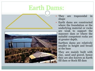 Earth Dams:
 They are trapezoidal in
shape
 Earth dams are constructed
where the foundation or the
underlying material or rocks
are weak to support the
masonry dam or where the
suitable competent rocks are
at greater depth.
 Earthen dams are relatively
smaller in height and broad
at the base
 They are mainly built with
clay, sand and gravel, hence
they are also known as Earth
fill dam or Rock fill dam
 