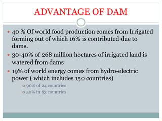 ADVANTAGE OF DAM
 40 % Of world food production comes from Irrigated
forming out of which 16% is contributed due to
dams.
 30-40% of 268 million hectares of irrigated land is
watered from dams
 19% of world energy comes from hydro-electric
power ( which includes 150 countries)
 90% of 24 countries
 50% in 63 countries
 