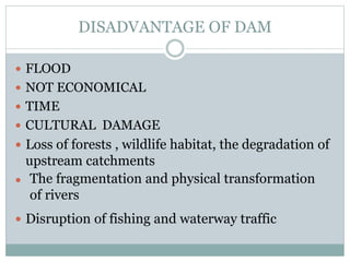 DISADVANTAGE OF DAM
 FLOOD
 NOT ECONOMICAL
 TIME
 CULTURAL DAMAGE
 Loss of forests , wildlife habitat, the degradation of
upstream catchments

 Disruption of fishing and waterway traffic
The fragmentation and physical transformation
of rivers
 