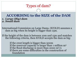Types of dam?
ACCORDING to the SIZE of the DAM
1. Large (Big) dam
2. Small dam
International Commision on Large Dams, (ICOLD) assumes a
dam as big when its height is bigger than 15m.
If the height of the dam is between 10m and 15m and matches
the following criteria, then ICOLD accepts the dam as big:
If the crest length is bigger than 500m
If the reservoir capacity is larger than 1 million m3
If the flood discharge is more than 2000 m3/s
If there are some difficulties in the construction of
foundation
 