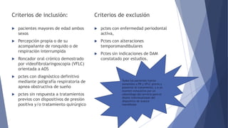 Criterios de inclusión:
 pacientes mayores de edad ambos
sexos
 Percepción propia o de su
acompañante de ronquido o de
respiración interrumpida
 Roncador oral crónico demostrado
por videofibrolaringoscopia (VFLC)
orientada a AOS
 pctes con diagnóstico definitivo
mediante poligrafía respiratoria de
apnea obstructiva de sueño
 pctes sin respuesta a tratamientos
previos con dispositivos de presión
positiva y/o tratamiento quirúrgico
Criterios de exclusión
 pctes con enfermedad periodontal
activa,
 Pctes con alteraciones
temporomandibulares
 Pctes sin indicaciones de DAM
constatado por estudios.
Todos los pacientes fueron
sometidos a PR y VFLC previo y
posterior al tratamiento, y a un
examen exhaustivo por un
odontólogo del servicio para el
diseño individualizado del
dispositivo de avance
mandibular.
 
