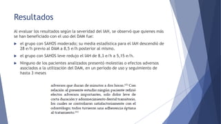 Resultados
Al evaluar los resultados según la severidad del IAH, se observó que quienes más
se han beneficiado con el uso del DAM fue:
 el grupo con SAHOS moderado; su media estadística para el IAH descendió de
28 e/h previo al DAM a 8,5 e/h posterior al mismo.
 el grupo con SAHOS leve redujo el IAH de 8,3 e/h a 5,15 e/h.
 Ninguno de los pacientes analizados presentó molestias o efectos adversos
asociados a la utilización del DAM, en un período de uso y seguimiento de
hasta 3 meses
 