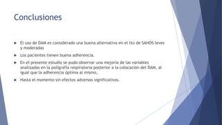 Conclusiones
 El uso de DAM es considerado una buena alternativa en el tto de SAHOS leves
y moderadas
 Los pacientes tienen buena adherencia.
 En el presente estudio se pudo observar una mejoría de las variables
analizadas en la poligrafía respiratoria posterior a la colocación del DAM, al
igual que la adherencia óptima al mismo,
 Hasta el momento sin efectos adversos significativos.
 