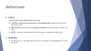 Definiciones
 APNEAS:
Cese del flujo aéreo durante más de 10 seg
 CENTRAL: ausencia de movimientos toracoabdominales (abolición de estímulo
del centro resp)
 OBSTRUCTIVA: persistencia de esfuerzo ventilatorio (cese del flujo x oclusión de
VAS)
 MIXTA: comienza como apnea central y le sigue un componente obstructivo
 HIPOPNEAS:
 Disminución e/ el 10 y 50% del flujo aereo en relación con microdespertar o caida
de sat O2
 