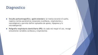Diagnostico
 Estudio polisomnográfico. (gold estándar): se realiza durante el sueño,
registra ciertos parámetros corporales (cardíacos, respiratorios y
neurológicos) y permite definir episodios de apnea, hipopnea y/o
microdespertar.
 Poligrafía respiratoria domiciliaria (PR): es cada vez mayor el uso, recoge
únicamente variables cardíacas y respiratorias
 