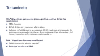 Tratamiento
CPAP (dispositivos que generan presión positiva continua de las vías
respiratorias)
 1ERA Eleccion
 Difícil de tolerar y mantener a largo plazo.
 Indicado en SAHOS severo, y en caso de SAHOS moderado acompañados de
síntomas como somnolencia diurna, disminución cognitiva, alteraciones del
humor, insomnio o enfermedades cardiovasculares
DAM ( dispositivos de avance mandibular)
 SAHOS leve–moderado con bajo IMC
 Pctes que no toleran el CPAP
 