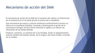 Mecanismo de acción del DAM
El mecanismo de acción de los DAM son el aumento del calibre y la disminución
de la resistencia en la vía aérea gracias al avance de la mandíbula.
Este movimiento de avance y rotación antihoraria (anteroinferior) provoca un
efecto en la mandíbula fijándola, tensando y disminuyendo el grosor de la
musculatura faríngea; de esta forma mantiene la rigidez y se reducen las
vibraciones de los tejidos blandos.
Producen, asimismo, un aumento de la luz faríngea. Existe un desplazamiento
anterior también del paladar blando, de la lengua y del hueso hioides, evitando
así su colapso.
 
