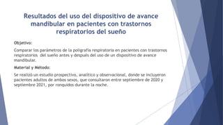 Resultados del uso del dispositivo de avance
mandibular en pacientes con trastornos
respiratorios del sueño
Objetivo:
Comparar los parámetros de la poligrafía respiratoria en pacientes con trastornos
respiratorios del sueño antes y después del uso de un dispositivo de avance
mandibular.
Material y Método:
Se realizó un estudio prospectivo, analítico y observacional, donde se incluyeron
pacientes adultos de ambos sexos, que consultaron entre septiembre de 2020 y
septiembre 2021, por ronquidos durante la noche.
 