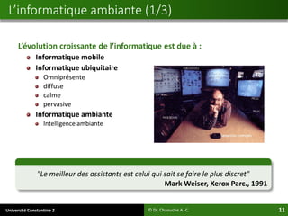 Université Constantine 2 11
L’évolution croissante de l’informatique est due à :
Informatique mobile
Informatique ubiquitaire
Omniprésente
diffuse
calme
pervasive
Informatique ambiante
Intelligence ambiante
L’informatique ambiante (1/3)
© Dr. Chaouche A.-C.
"Le meilleur des assistants est celui qui sait se faire le plus discret"
Mark Weiser, Xerox Parc., 1991
 