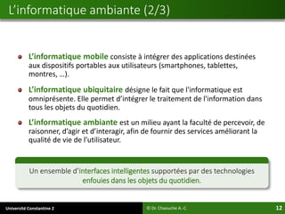 Université Constantine 2 12
L’informatique mobile consiste à intégrer des applications destinées
aux dispositifs portables aux utilisateurs (smartphones, tablettes,
montres, …).
L’informatique ubiquitaire désigne le fait que l'informatique est
omniprésente. Elle permet d’intégrer le traitement de l'information dans
tous les objets du quotidien.
L’informatique ambiante est un milieu ayant la faculté de percevoir, de
raisonner, d’agir et d’interagir, afin de fournir des services améliorant la
qualité de vie de l’utilisateur.
L’informatique ambiante (2/3)
© Dr. Chaouche A.-C.
Un ensemble d’interfaces intelligentes supportées par des technologies
enfouies dans les objets du quotidien.
 