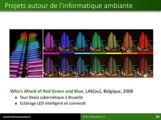 Université Constantine 2 24
Who’s Afraid of Red Green and Blue, LAb[au], Belgique, 2008
Tour Dexia cybernétique à Bruxelle
Eclairage LED intelligent et connecté
© Dr. Chaouche A.-C.
Projets autour de l’informatique ambiante
 