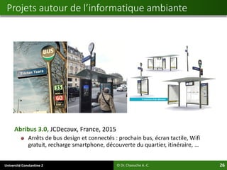 Université Constantine 2 26
Abribus 3.0, JCDecaux, France, 2015
Arrêts de bus design et connectés : prochain bus, écran tactile, Wifi
gratuit, recharge smartphone, découverte du quartier, itinéraire, …
© Dr. Chaouche A.-C.
Projets autour de l’informatique ambiante
 