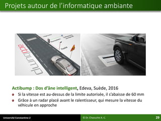 Université Constantine 2 29
Actibump : Dos d’âne intelligent, Edeva, Suède, 2016
Si la vitesse est au-dessus de la limite autorisée, il s’abaisse de 60 mm
Grâce à un radar placé avant le ralentisseur, qui mesure la vitesse du
véhicule en approche
© Dr. Chaouche A.-C.
Projets autour de l’informatique ambiante
 