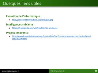 Université Constantine 2 33
Evolution de l'informatique :
http://enrico78.fr/evolution_informatique.php
Intelligence ambiante :
https://fr.wikipedia.org/wiki/Intelligence_ambiante
Projets innovants :
http://www.lemondeinformatique.fr/actualites/lire-5-projets-innovants-sortis-des-labs-d-
atett-61106.html
Quelques liens utiles
© Dr. Chaouche A.-C.
 