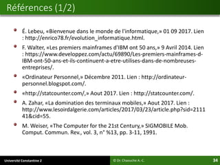 Université Constantine 2 34
É. Lebeu, «Bienvenue dans le monde de l'informatique,» 01 09 2017. Lien
: http://enrico78.fr/evolution_informatique.html.
F. Walter, «Les premiers mainframes d'IBM ont 50 ans,» 9 Avril 2014. Lien
: https://www.developpez.com/actu/69890/Les-premiers-mainframes-d-
IBM-ont-50-ans-et-ils-continuent-a-etre-utilises-dans-de-nombreuses-
entreprises/.
«Ordinateur Personnel,» Décembre 2011. Lien : http://ordinateur-
personnel.blogspot.com/.
«http://statcounter.com/,» Aout 2017. Lien : http://statcounter.com/.
A. Zahar, «La domination des terminaux mobiles,» Aout 2017. Lien :
http://www.lesoirdalgerie.com/articles/2017/03/23/article.php?sid=2111
41&cid=55.
M. Weiser, «The Computer for the 21st Century,» SIGMOBILE Mob.
Comput. Commun. Rev., vol. 3, n° %13, pp. 3-11, 1991.
Références (1/2)
© Dr. Chaouche A.-C.
 