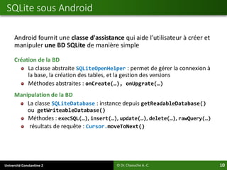 Université Constantine 2 10
Android fournit une classe d'assistance qui aide l’utilisateur à créer et
manipuler une BD SQLite de manière simple
Création de la BD
La classe abstraite SQLiteOpenHelper : permet de gérer la connexion à
la base, la création des tables, et la gestion des versions
Méthodes abstraites : onCreate(…), onUpgrate(…)
Manipulation de la BD
La classe SQLiteDatabase : instance depuis getReadableDatabase()
ou getWriteableDatabase()
Méthodes : execSQL(…), insert(…), update(…), delete(…), rawQuery(…)
résultats de requête : Cursor.moveToNext()
SQLite sous Android
© Dr. Chaouche A.-C.
 