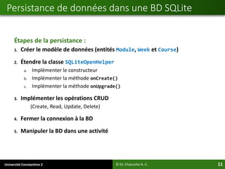Université Constantine 2 11
Étapes de la persistance :
1. Créer le modèle de données (entités Module, Week et Course)
2. Étendre la classe SQLiteOpenHelper
a. Implémenter le constructeur
b. Implémenter la méthode onCreate()
c. Implémenter la méthode onUpgrade()
3. Implémenter les opérations CRUD
(Create, Read, Update, Delete)
4. Fermer la connexion à la BD
5. Manipuler la BD dans une activité
Persistance de données dans une BD SQLite
© Dr. Chaouche A.-C.
 