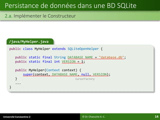 Université Constantine 2 14
Persistance de données dans une BD SQLite
2.a. Implémenter le Constructeur
© Dr. Chaouche A.-C.
/java/MyHelper.java
public class MyHelper extends SQLiteOpenHelper {
public static final String DATABASE_NAME = "database.db";
public static final int VERSION = 1;
public MyHelper(Context context) {
super(context, DATABASE_NAME, null, VERSION);
} CursorFactory
...
}
 