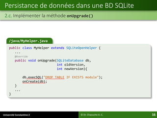 Université Constantine 2 16
Persistance de données dans une BD SQLite
2.c. Implémenter la méthode onUpgrade()
© Dr. Chaouche A.-C.
/java/MyHelper.java
public class MyHelper extends SQLiteOpenHelper {
...
@Override
public void onUpgrade(SQLiteDatabase db,
int oldVersion,
int newVersion){
db.execSQL("DROP TABLE IF EXISTS module");
onCreate(db);
}
...
}
 