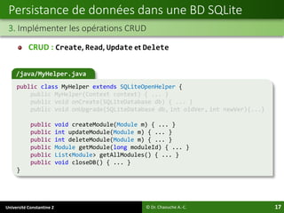 Université Constantine 2 17
Persistance de données dans une BD SQLite
3. Implémenter les opérations CRUD
© Dr. Chaouche A.-C.
/java/MyHelper.java
public class MyHelper extends SQLiteOpenHelper {
public MyHelper(Context context) { ... }
public void onCreate(SQLiteDatabase db) { ... }
public void onUpgrade(SQLiteDatabase db, int oldVer, int newVer){...}
public void createModule(Module m) { ... }
public int updateModule(Module m) { ... }
public int deleteModule(Module m) { ... }
public Module getModule(long moduleId) { ... }
public List<Module> getAllModules() { ... }
public void closeDB() { ... }
}
CRUD : Create, Read, Update et Delete
 