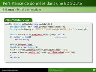Université Constantine 2 21
Persistance de données dans une BD SQLite
3.d. Read : Extraire un module
© Dr. Chaouche A.-C.
/java/MyHelper.java
public Module getModule(long moduleId) {
SQLiteDatabase db = this.getReadableDatabase();
String selectQuery = "SELECT * FROM module WHERE id = " + moduleId;
Cursor cursor = db.rawQuery(selectQuery, null);
if(cursor == null) nullColumnHack
return null;
cursor.moveToFirst();
Module m = new Module();
m.id = cursor.getLong(cursor.getColumnIndex("id"));
m.name = (cursor.getString(cursor.getColumnIndex("name")));
...
return m;
}
 
