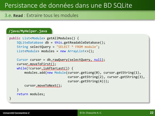 Université Constantine 2 22
Persistance de données dans une BD SQLite
3.e. Read : Extraire tous les modules
© Dr. Chaouche A.-C.
/java/MyHelper.java
public List<Module> getAllModules() {
SQLiteDatabase db = this.getReadableDatabase();
String selectQuery = "SELECT * FROM module";
List<Module> modules = new ArrayList<>();
Cursor cursor = db.rawQuery(selectQuery, null);
cursor.moveToFirst();
while(!cursor.isAfterLast()) {
modules.add(new Module(cursor.getLong(0), cursor.getString(1),
cursor.getString(2), cursor.getString(3),
cursor.getString(4)));
cursor.moveToNext();
}
return modules;
}
 