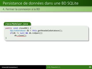 Université Constantine 2 23
Persistance de données dans une BD SQLite
4. Fermer la connexion à la BD
© Dr. Chaouche A.-C.
/java/MyHelper.java
public void closeDB() {
SQLiteDatabase db = this.getReadableDatabase();
if(db != null && db.isOpen())
db.close();
}
 