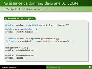 Université Constantine 2 24
Persistance de données dans une BD SQLite
5. Manipuler la BD dans une activité
© Dr. Chaouche A.-C.
/java/MainActivity.java
...
MyHelper myHelper = new MyHelper(getApplicationContext());
Module dam = new Module(...);
myHelper.createModule(dam);
...
List<Module> modules = myHelper.getAllModules();
for(Module m : modules){ Log.i("MainActivity", m.name); }
...
dam.acronym = "IAM";
myHelper.updateModule(dam);
...
myHelper.deleteModule(dam);
myHelper.closeDB();
 
