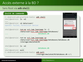 Université Constantine 2 28
Accès externe à la BD ?
Sans Root via adb shell
© Dr. Chaouche A.-C.
Invité de commande
C:>Androidsdkplatform-tools> adb shell
shell@android: ls –al
...
shell@android: cd data/user/
opendir failed, Permission denied
shell@android: run-as sci.iam.learnapp ls –l
/data/user/sci.iam.learnapp/databases/
... ... database.db
shell@android: run-as sci.iam.learnapp cp
/data/user/sci.iam.learnapp/databases/database.db
/storage/emulated/0/
shell@android: ls -al
... ... database.db
shell@android: exit
C:>Androidsdkplatform-tools> adb pull
/storage/emulated/0/database.db c:
 