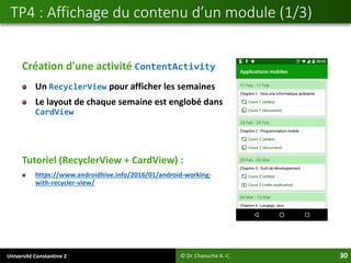 Université Constantine 2 30
Création d'une activité ContentActivity
Un RecyclerView pour afficher les semaines
Le layout de chaque semaine est englobé dans
CardView
Tutoriel (RecyclerView + CardView) :
https://www.androidhive.info/2016/01/android-working-
with-recycler-view/
TP4 : Affichage du contenu d’un module (1/3)
© Dr. Chaouche A.-C.
 