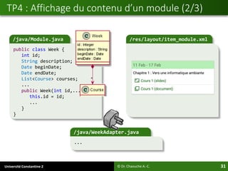 Université Constantine 2 31
TP4 : Affichage du contenu d’un module (2/3)
© Dr. Chaouche A.-C.
/java/Module.java
public class Week {
int id;
String description;
Date beginDate;
Date endDate;
List<Course> courses;
...
public Week(int id,...){
this.id = id;
...
}
}
/res/layout/item_module.xml
/java/WeekAdapter.java
...
 