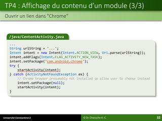Université Constantine 2 32
TP4 : Affichage du contenu d’un module (3/3)
Ouvrir un lien dans "Chrome"
© Dr. Chaouche A.-C.
/java/CententActivity.java
...
String urlString = "...";
Intent intent = new Intent(Intent.ACTION_VIEW, Uri.parse(urlString));
intent.addFlags(Intent.FLAG_ACTIVITY_NEW_TASK);
intent.setPackage("com.android.chrome");
try {
startActivity(intent);
} catch (ActivityNotFoundException ex) {
// Chrome browser presumably not installed so allow user to choose instead
intent.setPackage(null);
startActivity(intent);
}
 