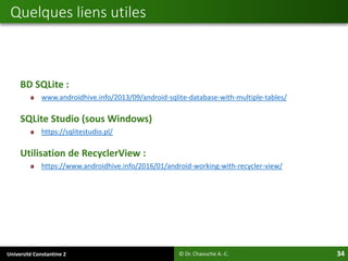 Université Constantine 2 34
BD SQLite :
www.androidhive.info/2013/09/android-sqlite-database-with-multiple-tables/
SQLite Studio (sous Windows)
https://sqlitestudio.pl/
Utilisation de RecyclerView :
https://www.androidhive.info/2016/01/android-working-with-recycler-view/
Quelques liens utiles
© Dr. Chaouche A.-C.
 