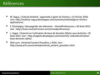 Université Constantine 2 35
M. Seguy, «Tutoriel Android : apprendre à gérer les fichiers,» 15 Février 2016.
Lien: http://mathias-seguy.developpez.com/tutoriels/android/gerer-fichiers-
applications/.
F. Champigny, «Sauvegarder des éléments – SharedPreferences,» 20 Août 2015.
Lien : http://tutos-android-france.com/sharedpreferences/.
L. Vogel, «Tutoriel sur l'utilisation de base de données SQLite sous Android,» 19
Août 2013. Lien : http://vogella.developpez.com/tutoriels/ android/utilisation-
base-donnees-sqlite/.
W3ii.com, «Android Content Providers,» 2016. Lien :
http://www.w3ii.com/android/android_content_providers.html.
Références
© Dr. Chaouche A.-C.
 