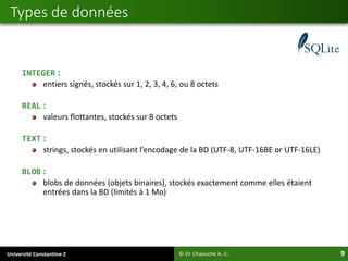 Université Constantine 2 9
INTEGER :
entiers signés, stockés sur 1, 2, 3, 4, 6, ou 8 octets
REAL :
valeurs flottantes, stockés sur 8 octets
TEXT :
strings, stockés en utilisant l’encodage de la BD (UTF-8, UTF-16BE or UTF-16LE)
BLOB :
blobs de données (objets binaires), stockés exactement comme elles étaient
entrées dans la BD (limités à 1 Mo)
Types de données
© Dr. Chaouche A.-C.
 