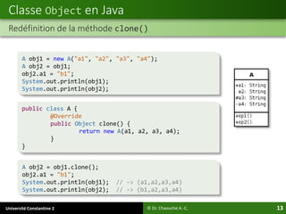 Université Constantine 2 13
Classe Object en Java
© Dr. Chaouche A.-C.
Redéfinition de la méthode clone()
A obj1 = new A("a1", "a2", "a3", "a4");
A obj2 = obj1;
obj2.a1 = "b1";
System.out.println(obj1);
System.out.println(obj2);
A obj2 = obj1.clone();
obj2.a1 = "b1";
System.out.println(obj1); // -> (a1,a2,a3,a4)
System.out.println(obj2); // -> (b1,a2,a3,a4)
public class A {
@Override
public Object clone() {
return new A(a1, a2, a3, a4);
}
}
 