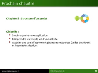 Université Constantine 2 21
Chapitre 5 : Structure d’un projet
Objectifs :
Savoir organiser une application
Comprendre le cycle de vie d’une activité
Associer une vue à l’activité en gérant ses ressources (tailles des écrans
et internationalisation)
Prochain chapitre
© Dr. Chaouche A.-C.
 