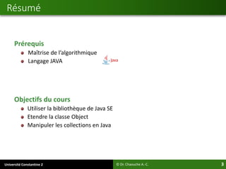 Université Constantine 2 3
Prérequis
Maîtrise de l’algorithmique
Langage JAVA
Objectifs du cours
Utiliser la bibliothèque de Java SE
Etendre la classe Object
Manipuler les collections en Java
Résumé
© Dr. Chaouche A.-C.
 