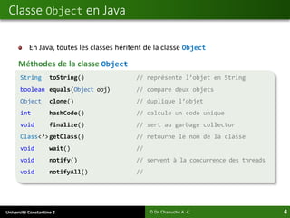 Université Constantine 2 4
En Java, toutes les classes héritent de la classe Object
Méthodes de la classe Object
Classe Object en Java
© Dr. Chaouche A.-C.
String toString() // représente l’objet en String
boolean equals(Object obj) // compare deux objets
Object clone() // duplique l’objet
int hashCode() // calcule un code unique
void finalize() // sert au garbage collector
Class<?>getClass() // retourne le nom de la classe
void wait() //
void notify() // servent à la concurrence des threads
void notifyAll() //
 