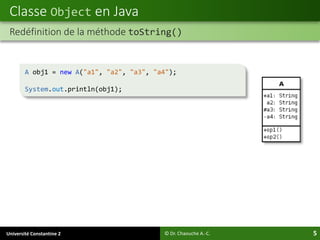 Université Constantine 2 5
Classe Object en Java
© Dr. Chaouche A.-C.
Redéfinition de la méthode toString()
A obj1 = new A("a1", "a2", "a3", "a4");
System.out.println(obj1);
 