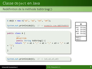 Université Constantine 2 7
Classe Object en Java
© Dr. Chaouche A.-C.
Redéfinition de la méthode toString()
A obj1 = new A("a1", "a2", "a3", "a4");
System.out.println(obj1); // -> example.com.A@659e0bfd
System.out.println(obj1); // -> (a1,a2,a3,a4)
public class A {
...
@Override
public String toString() {
return "(" + a1 + "," + a2 + "," + a3 + "," + a4
+ ")";
}
}
 